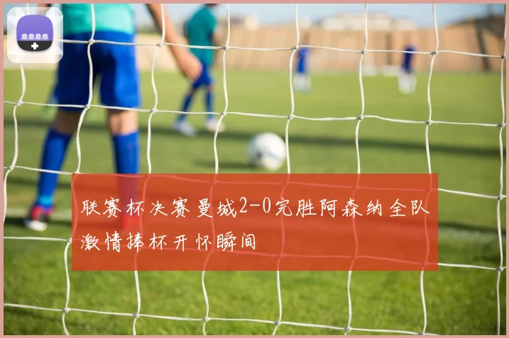 联赛杯决赛曼城2-0完胜阿森纳全队激情捧杯开怀瞬间