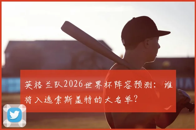 英格兰队2026世界杯阵容预测：谁将入选索斯盖特的大名单？