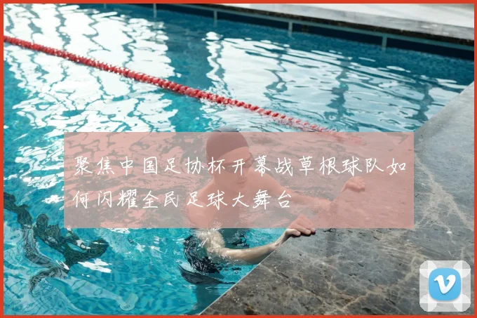 聚焦中国足协杯开幕战草根球队如何闪耀全民足球大舞台