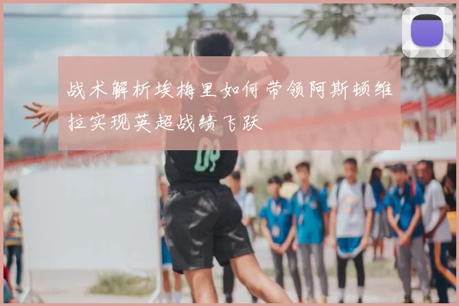 战术解析埃梅里如何带领阿斯顿维拉实现英超战绩飞跃